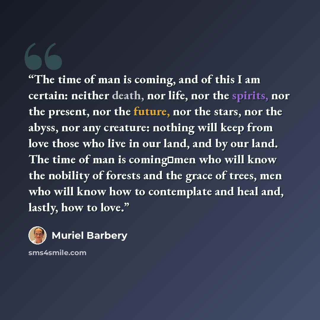 “The time of man is coming, and of this I am certain: neither death, nor life, nor the spirits, nor the present, nor the future, nor the stars, nor the abyss, nor any creature: nothing will keep from love those who live in our land, and by our land. The time of man is coming─men who will know the…” quote by Muriel Barbery