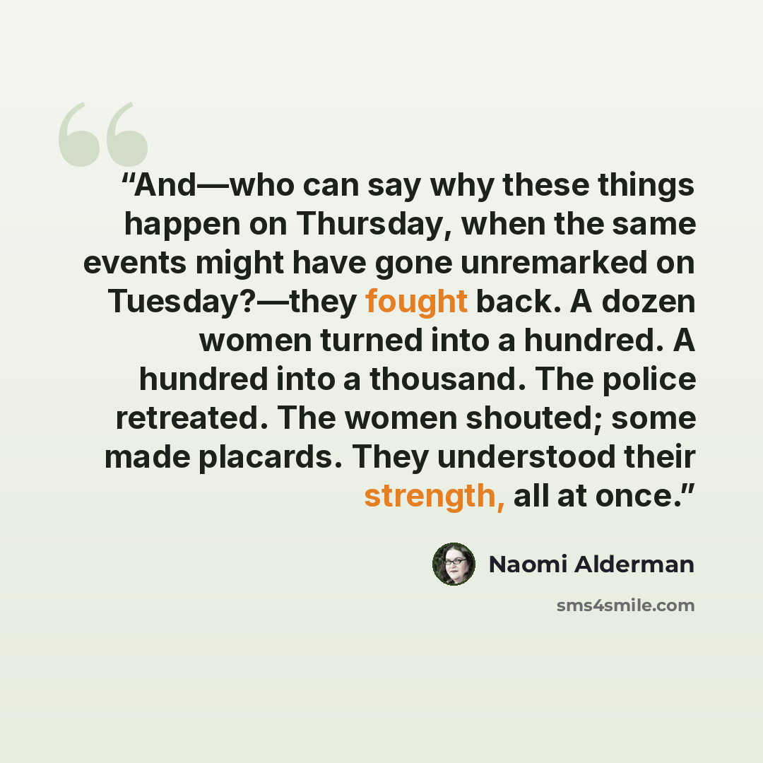“And—who can say why these things happen on Thursday, when the same events might have gone unremarked on Tuesday?—they fought back. A dozen women turned into a hundred. A hundred into a thousand. The police retreated. The women shouted; some made placards. They understood their strength, all at once.” quote by Naomi Alderman