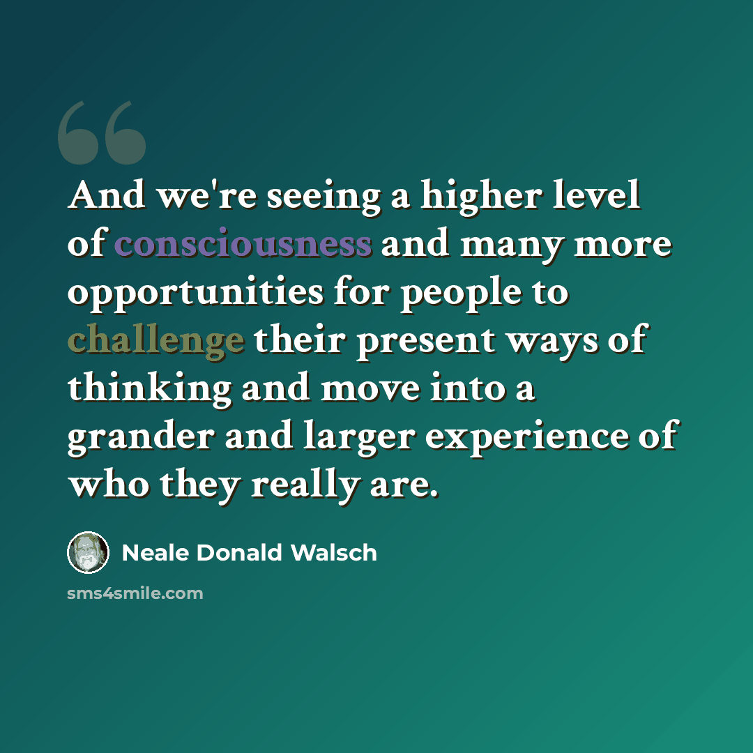 “And we're seeing a higher level of consciousness and many more opportunities for people to challenge their present ways of thinking and move into a grander and larger experience of who they really are.” quote by Neale Donald Walsch