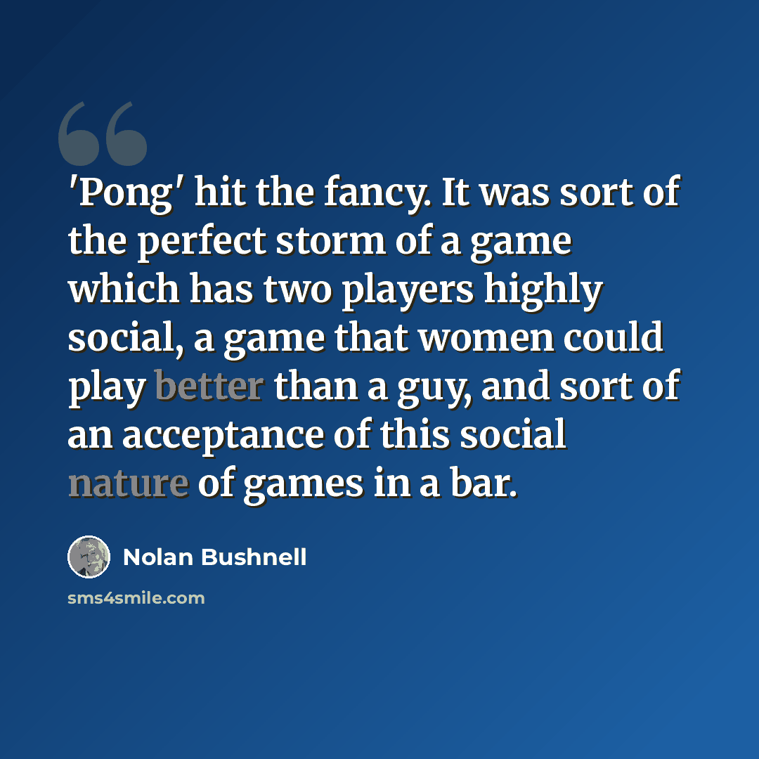 “'Pong' hit the fancy. It was sort of the perfect storm of a game which has two players highly social, a game that women could play better than a guy, and sort of an acceptance of this social nature of games in a bar.” quote by Nolan Bushnell