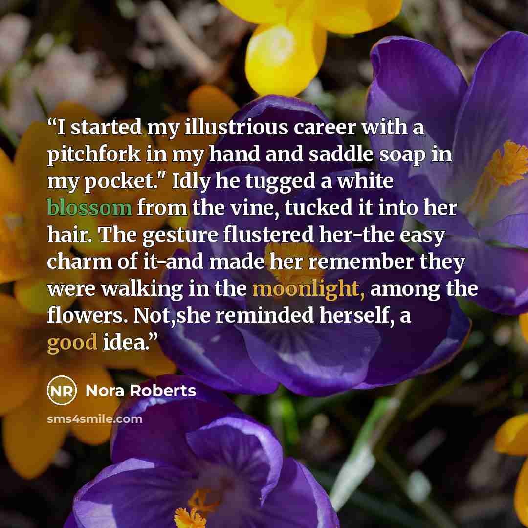 “I started my illustrious career with a pitchfork in my hand and saddle soap in my pocket." Idly he tugged a white blossom from the vine, tucked it into her hair. The gesture flustered her-the easy charm of it-and made her remember they were walking in the moonlight, among the flowers. Not,she…” quote by Nora Roberts