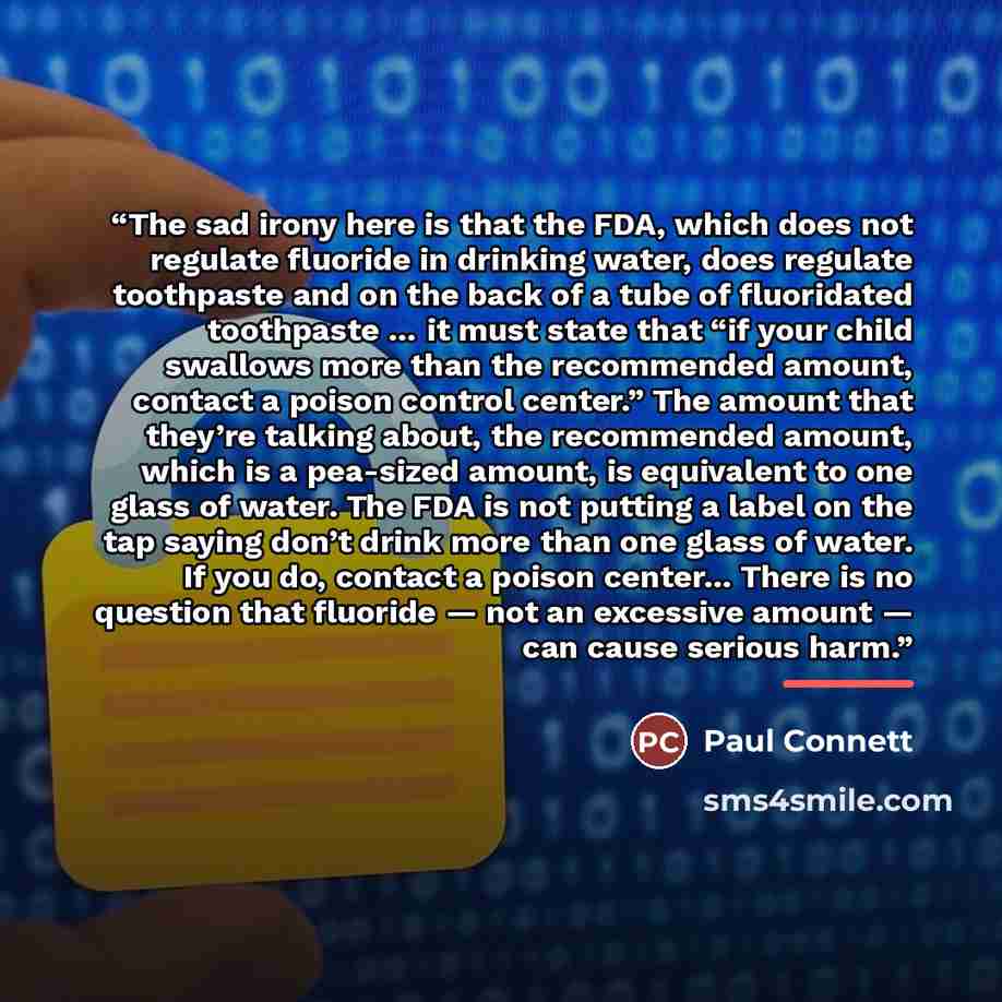 “The sad irony here is that the FDA, which does not regulate fluoride in drinking water, does regulate toothpaste and on the back of a tube of fluoridated toothpaste … it must state that “if your child swallows more than the recommended amount, contact a poison control center.” The amount that…” quote by Paul Connett