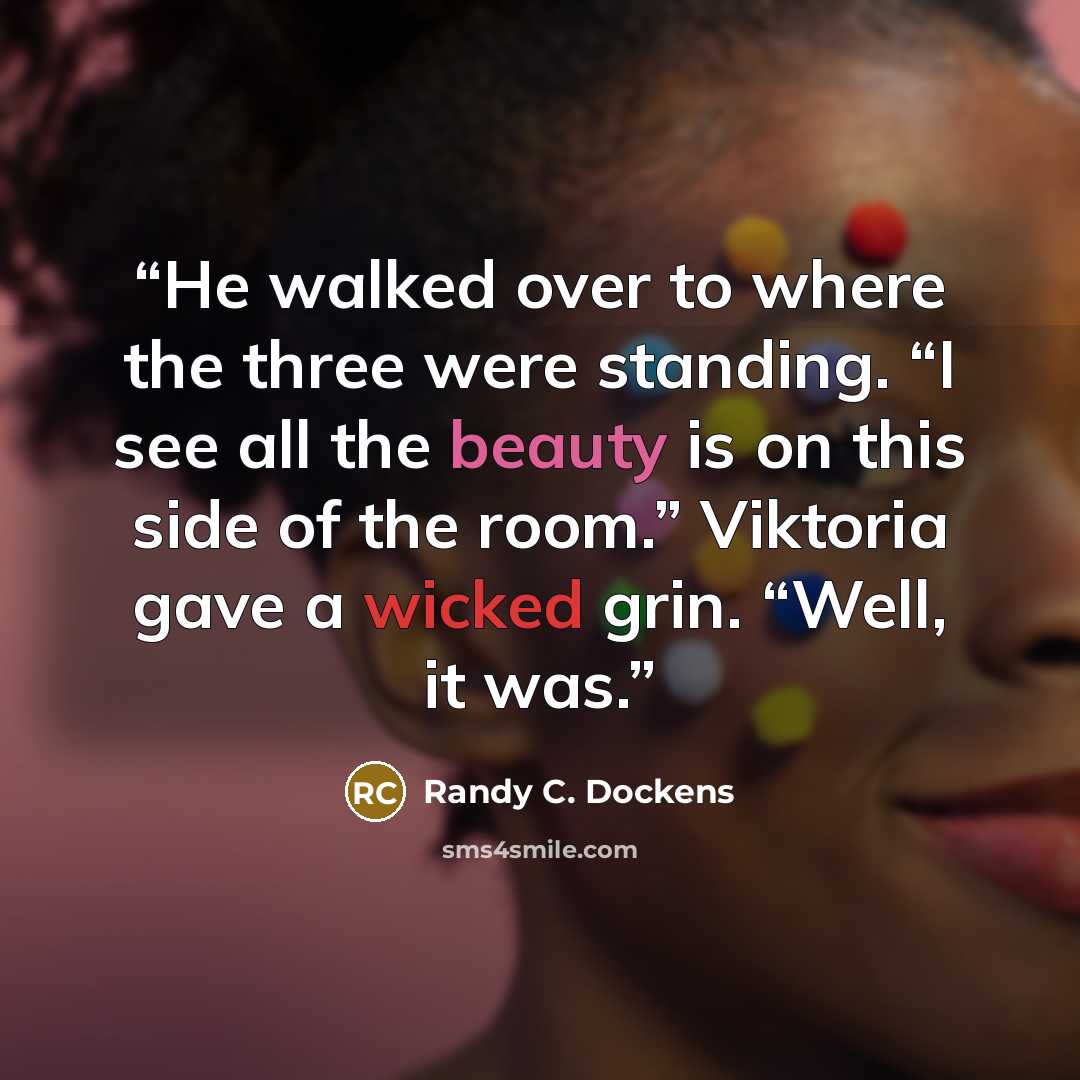 “He walked over to where the three were standing. “I see all the beauty is on this side of the room.” Viktoria gave a wicked grin. “Well, it was.” quote by Randy C. Dockens