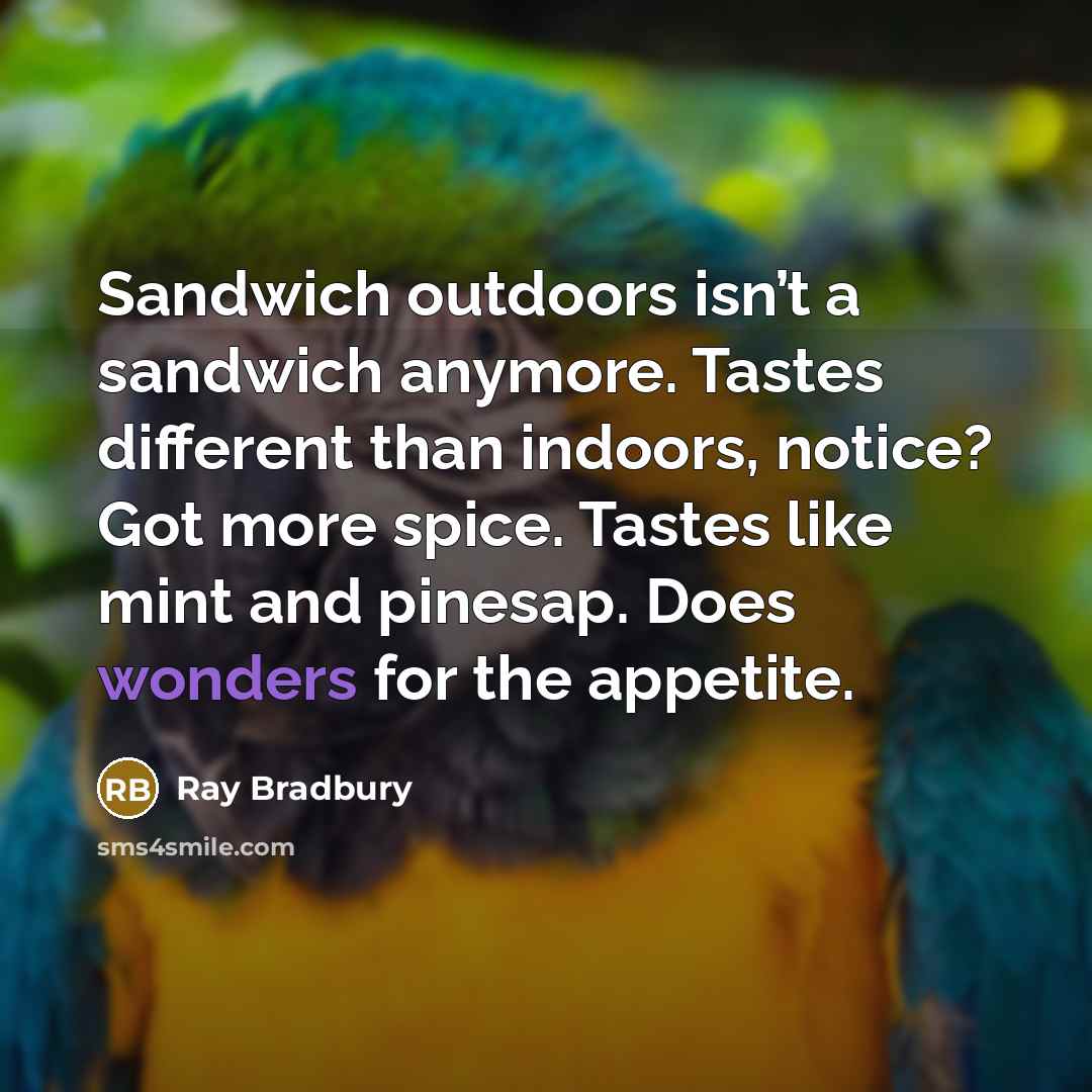 “Sandwich outdoors isn’t a sandwich anymore. Tastes different than indoors, notice? Got more spice. Tastes like mint and pinesap. Does wonders for the appetite.” quote by Ray Bradbury