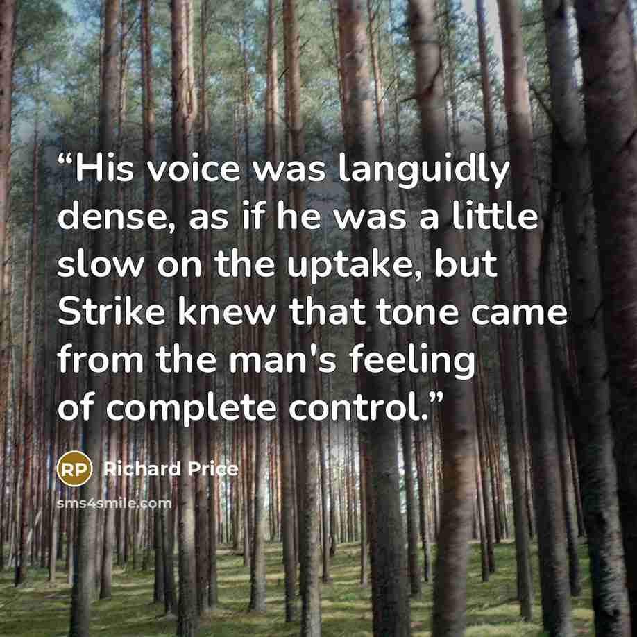 “His voice was languidly dense, as if he was a little slow on the uptake, but Strike knew that tone came from the man's feeling of complete control.” quote by Richard Price