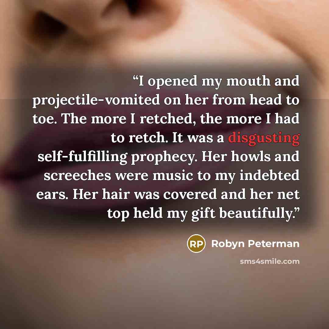 “I opened my mouth and projectile-vomited on her from head to toe. The more I retched, the more I had to retch. It was a disgusting self-fulfilling prophecy. Her howls and screeches were music to my indebted ears. Her hair was covered and her net top held my gift beautifully.” quote by Robyn Peterman