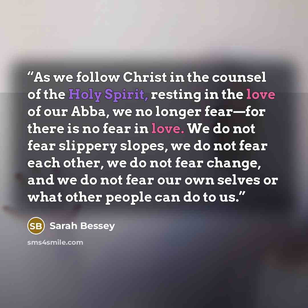 “As we follow Christ in the counsel of the Holy Spirit, resting in the love of our Abba, we no longer fear—for there is no fear in love. We do not fear slippery slopes, we do not fear each other, we do not fear change, and we do not fear our own selves or what other people can do to us.” quote by Sarah Bessey