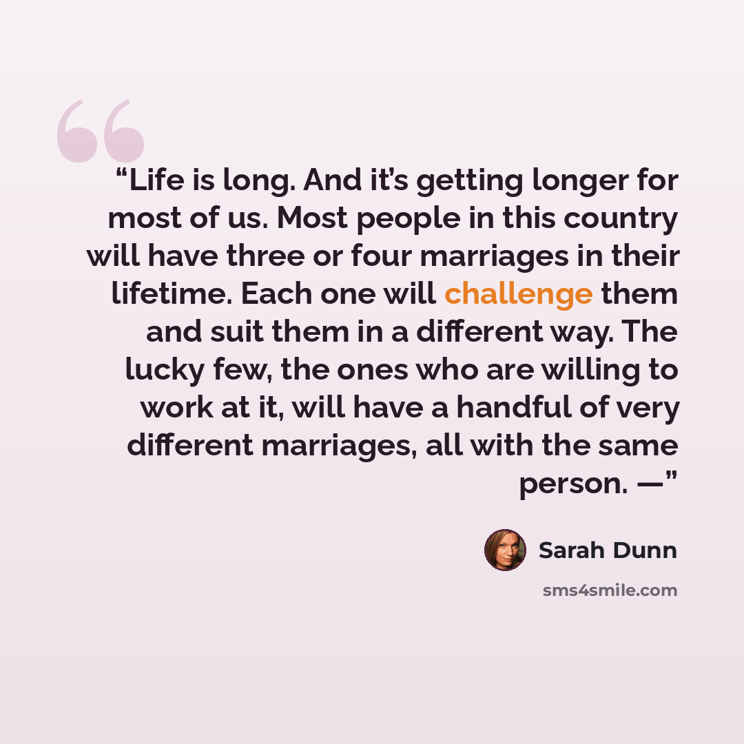 “Life is long. And it’s getting longer for most of us. Most people in this country will have three or four marriages in their lifetime. Each one will challenge them and suit them in a different way. The lucky few, the ones who are willing to work at it, will have a handful of very different…” quote by Sarah Dunn