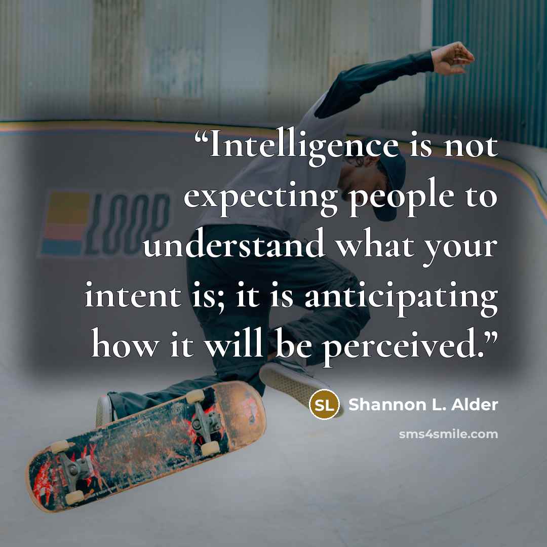 “Intelligence is not expecting people to understand what your intent is; it is anticipating how it will be perceived.” quote by Shannon L. Alder