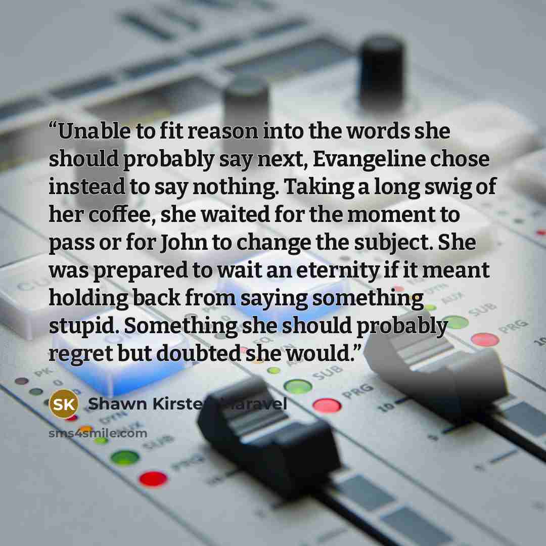 “Unable to fit reason into the words she should probably say next, Evangeline chose instead to say nothing. Taking a long swig of her coffee, she waited for the moment to pass or for John to change the subject. She was prepared to wait an eternity if it meant holding back from saying something…” quote by Shawn Kirsten Maravel