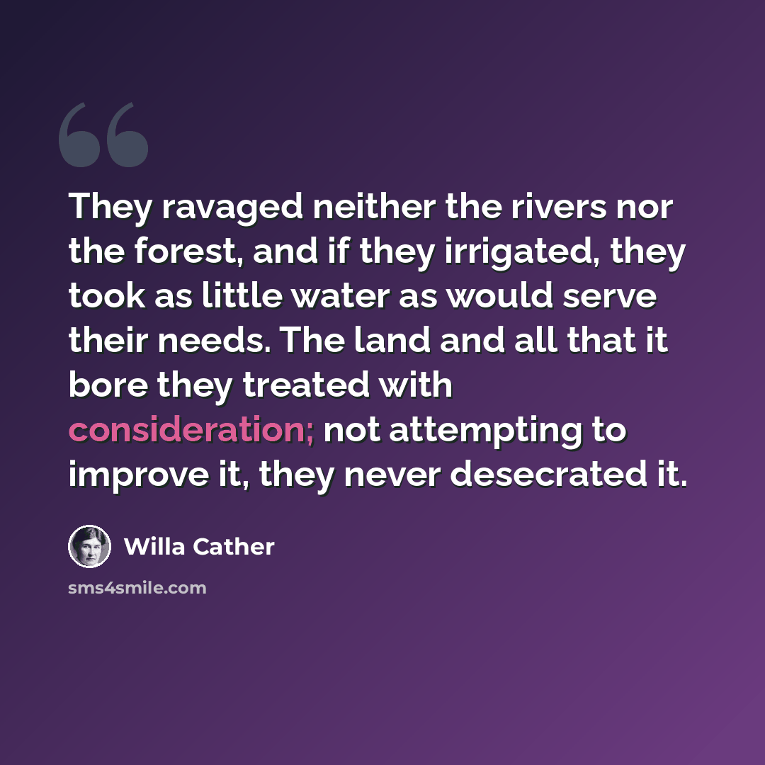 “They ravaged neither the rivers nor the forest, and if they irrigated, they took as little water as would serve their needs. The land and all that it bore they treated with consideration; not attempting to improve it, they never desecrated it.” quote by Willa Cather