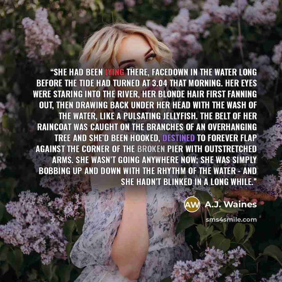 “She had been lying there, facedown in the water long before the tide had turned at 3.04 that morning. Her eyes were staring into the river, her blonde hair first fanning out, then drawing back under her head with the wash of the water, like a pulsating jellyfish. The belt of her raincoat was…” quote by A.J. Waines