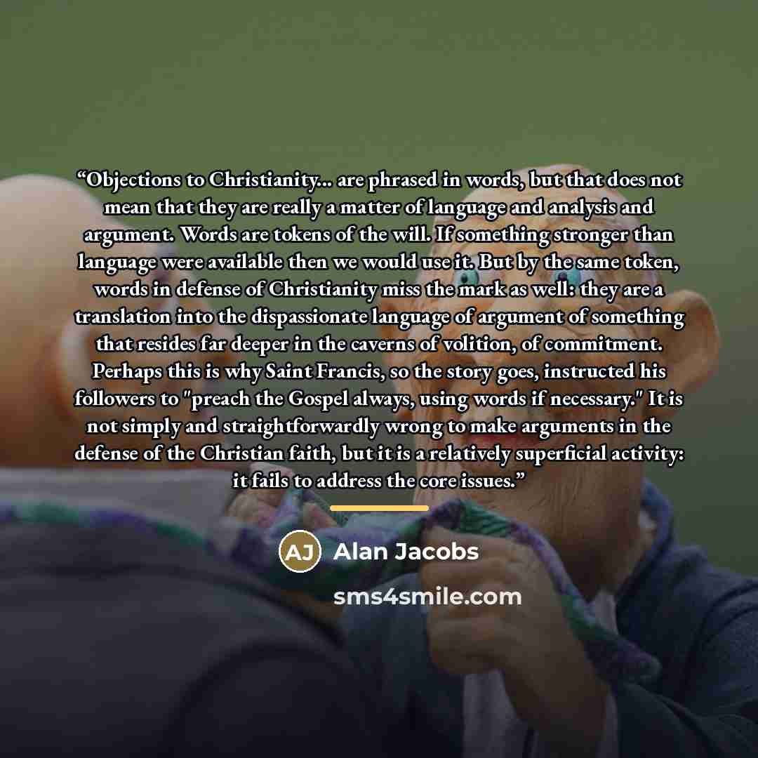 “Objections to Christianity... are phrased in words, but that does not mean that they are really a matter of language and analysis and argument. Words are tokens of the will. If something stronger than language were available then we would use it. But by the same token, words in defense of…” quote by Alan Jacobs