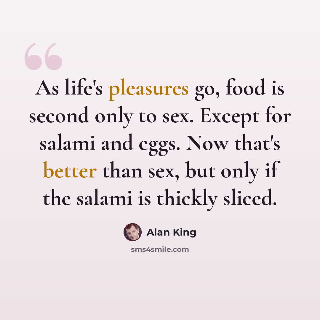 “As life's pleasures go, food is second only to sex. Except for salami and eggs. Now that's better than sex, but only if the salami is thickly sliced.” quote by Alan King