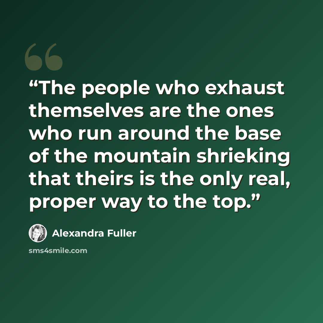 “The people who exhaust themselves are the ones who run around the base of the mountain shrieking that theirs is the only real, proper way to the top.” quote by Alexandra Fuller