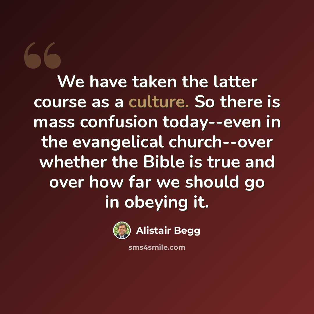 “We have taken the latter course as a culture. So there is mass confusion today--even in the evangelical church--over whether the Bible is true and over how far we should go in obeying it.” quote by Alistair Begg