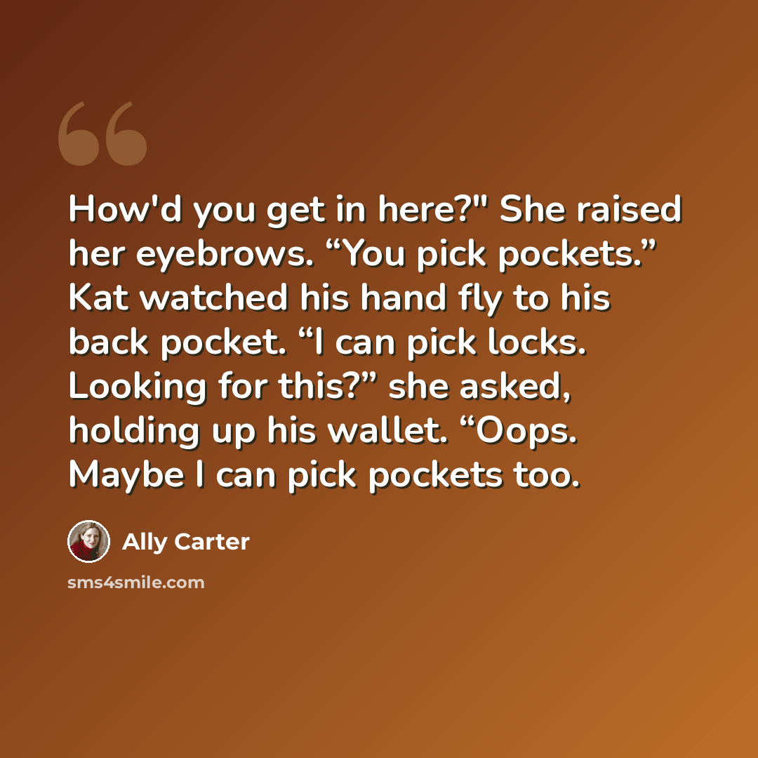“How'd you get in here?" She raised her eyebrows. “You pick pockets.” Kat watched his hand fly to his back pocket. “I can pick locks. Looking for this?” she asked, holding up his wallet. “Oops. Maybe I can pick pockets too.” quote by Ally Carter
