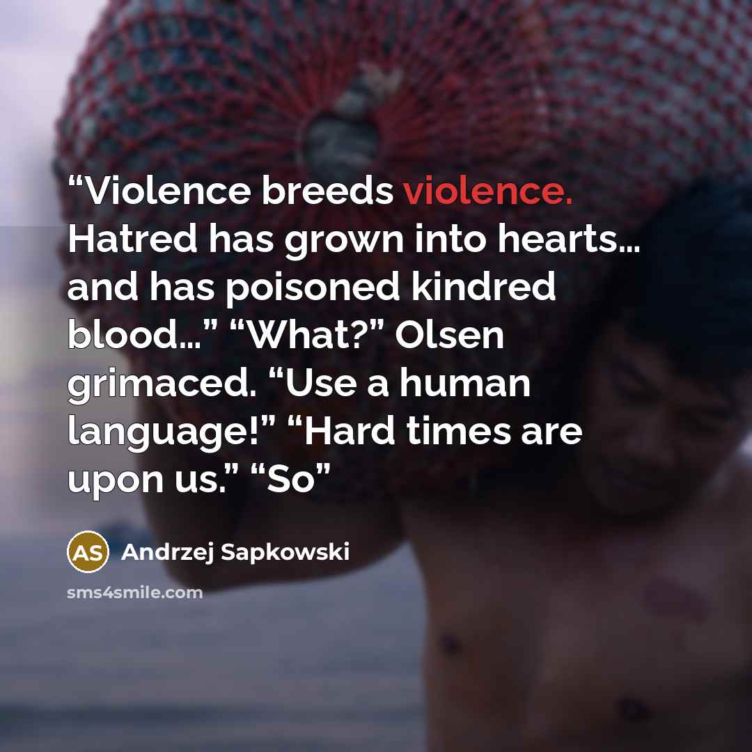 “Violence breeds violence. Hatred has grown into hearts… and has poisoned kindred blood…” “What?” Olsen grimaced. “Use a human language!” “Hard times are upon us.” “So” quote by Andrzej Sapkowski