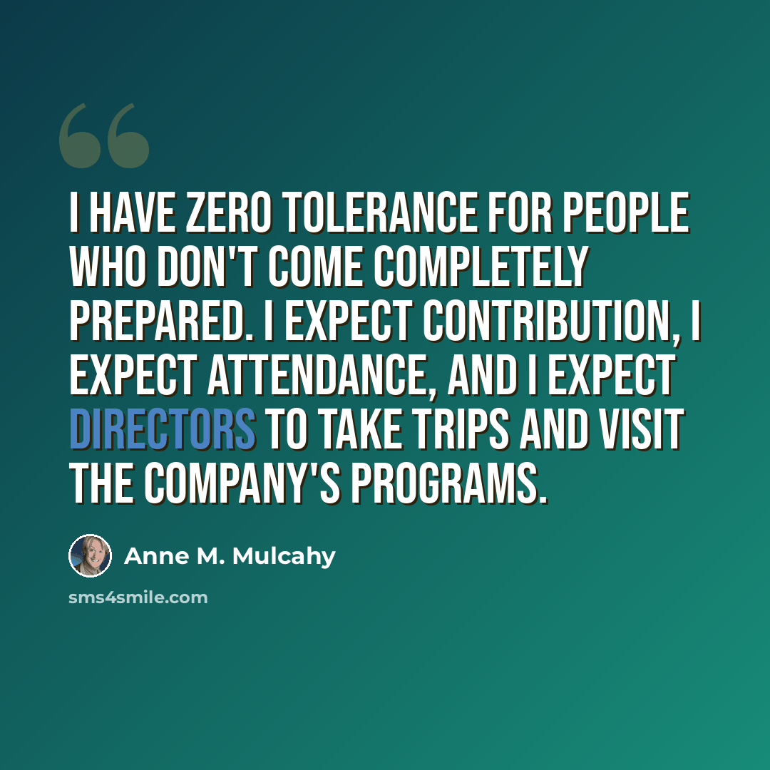 “I have zero tolerance for people who don't come completely prepared. I expect contribution, I expect attendance, and I expect directors to take trips and visit the company's programs.” quote by Anne M. Mulcahy