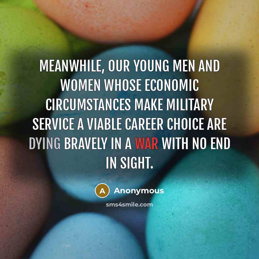 “Meanwhile, our young men and women whose economic circumstances make military service a viable career choice are dying bravely in a war with no end in sight.” quote by Anonymous