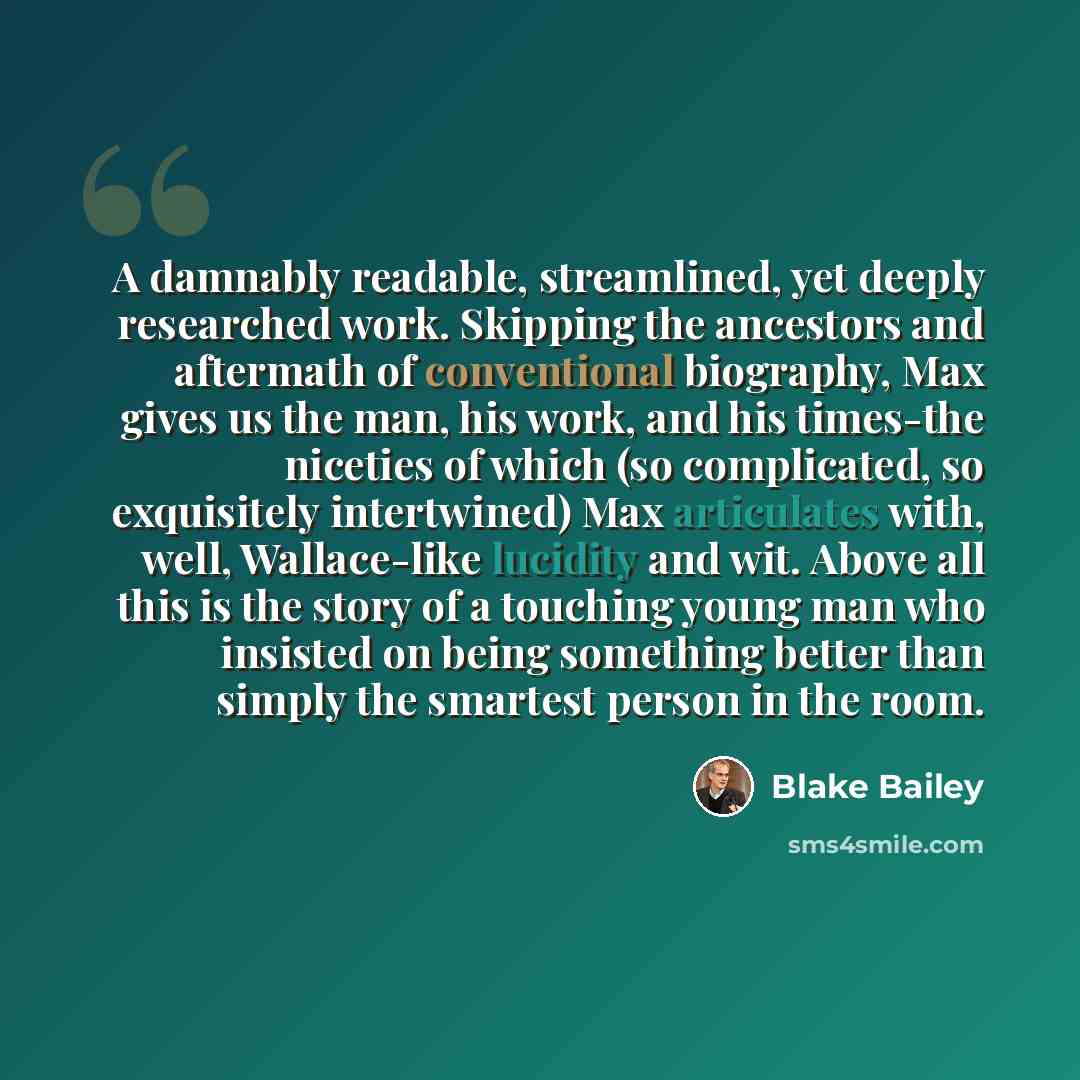 “A damnably readable, streamlined, yet deeply researched work. Skipping the ancestors and aftermath of conventional biography, Max gives us the man, his work, and his times-the niceties of which (so complicated, so exquisitely intertwined) Max articulates with, well, Wallace-like lucidity and wit…” quote by Blake Bailey