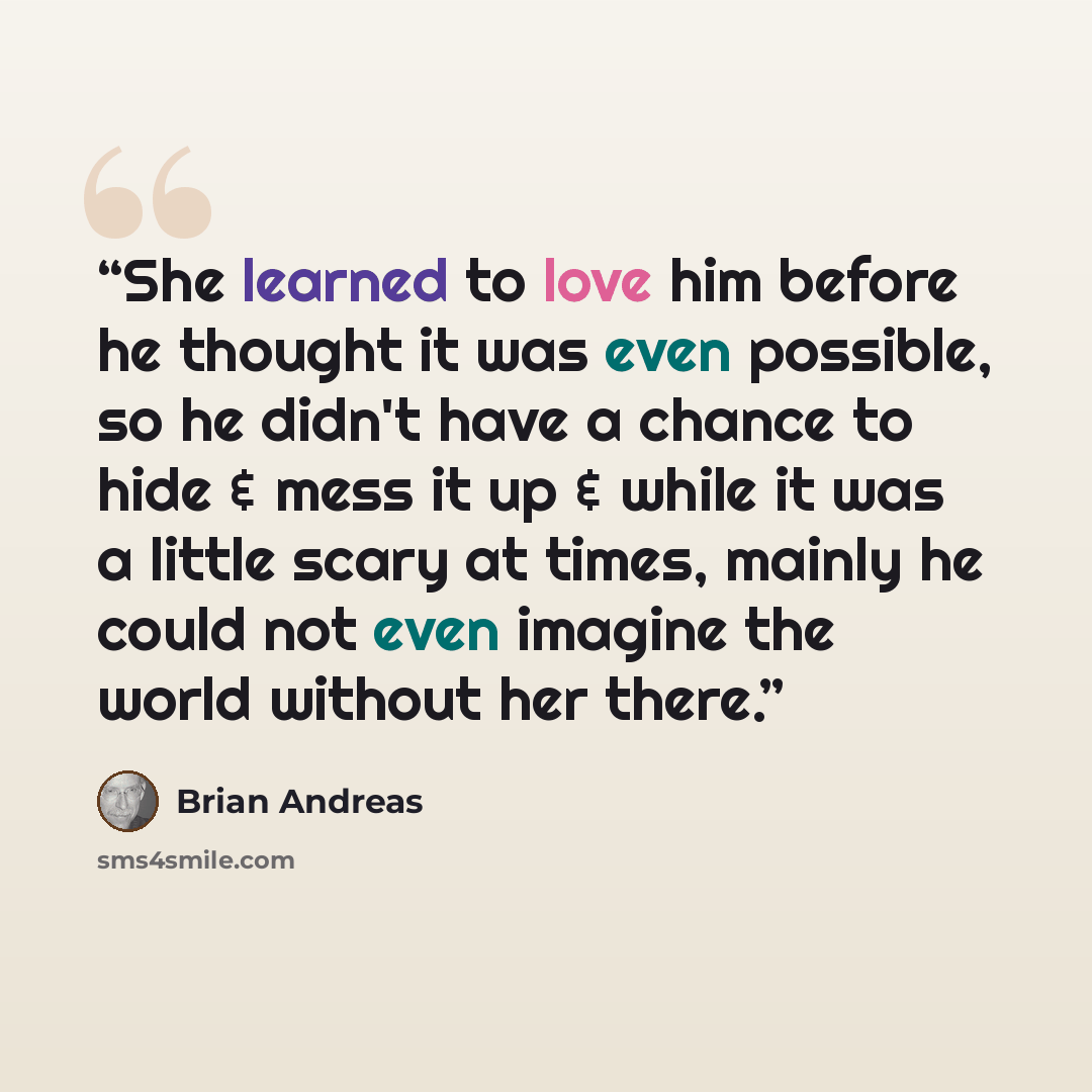 “She learned to love him before he thought it was even possible, so he didn't have a chance to hide & mess it up & while it was a little scary at times, mainly he could not even imagine the world without her there.” quote by Brian Andreas