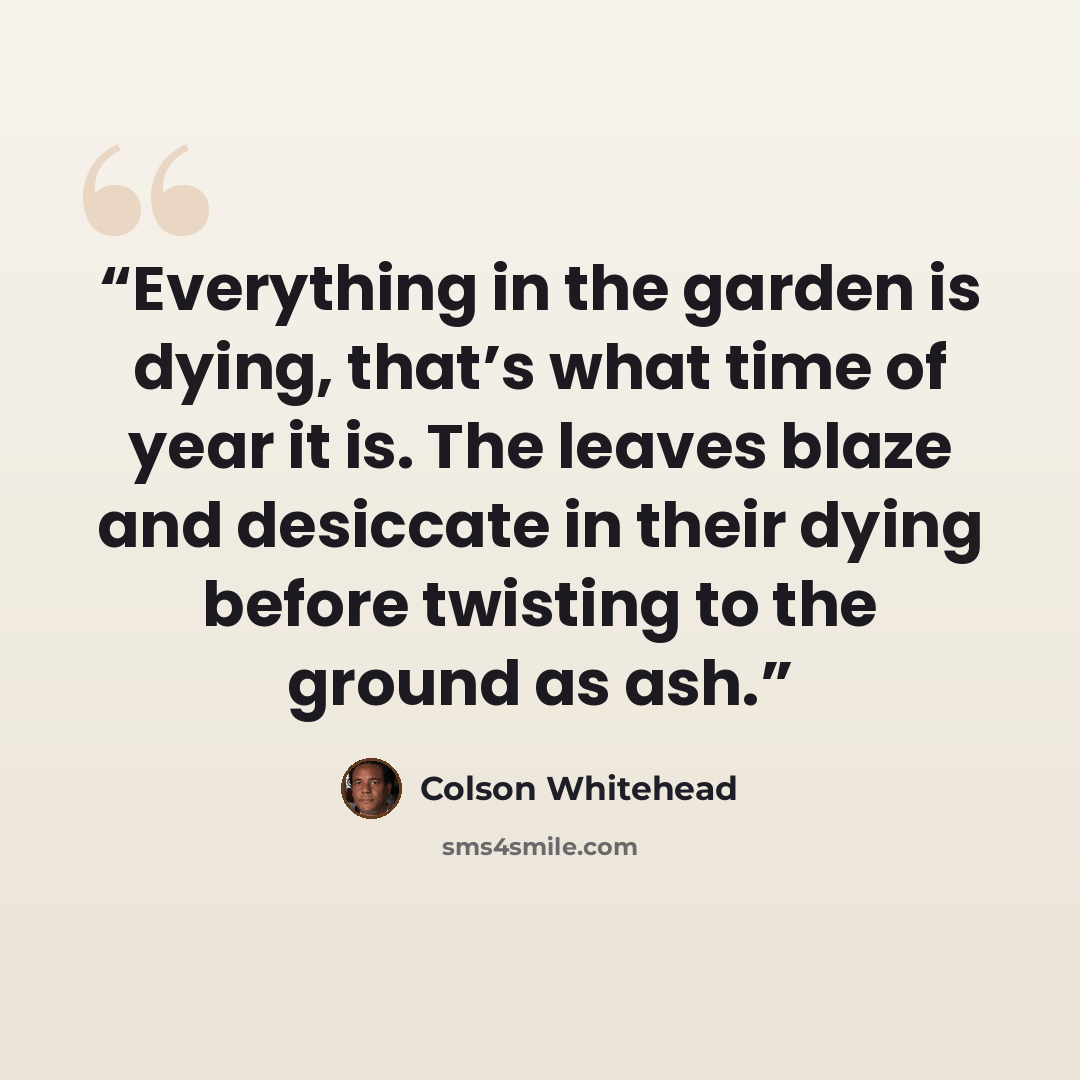 “Everything in the garden is dying, that’s what time of year it is. The leaves blaze and desiccate in their dying before twisting to the ground as ash.” quote by Colson Whitehead
