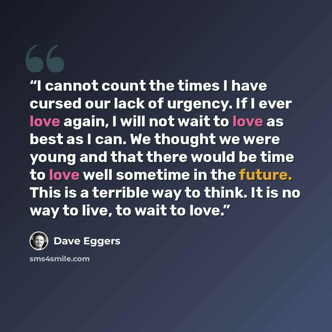 “I cannot count the times I have cursed our lack of urgency. If I ever love again, I will not wait to love as best as I can. We thought we were young and that there would be time to love well sometime in the future. This is a terrible way to think. It is no way to live, to wait to love.” quote by Dave Eggers