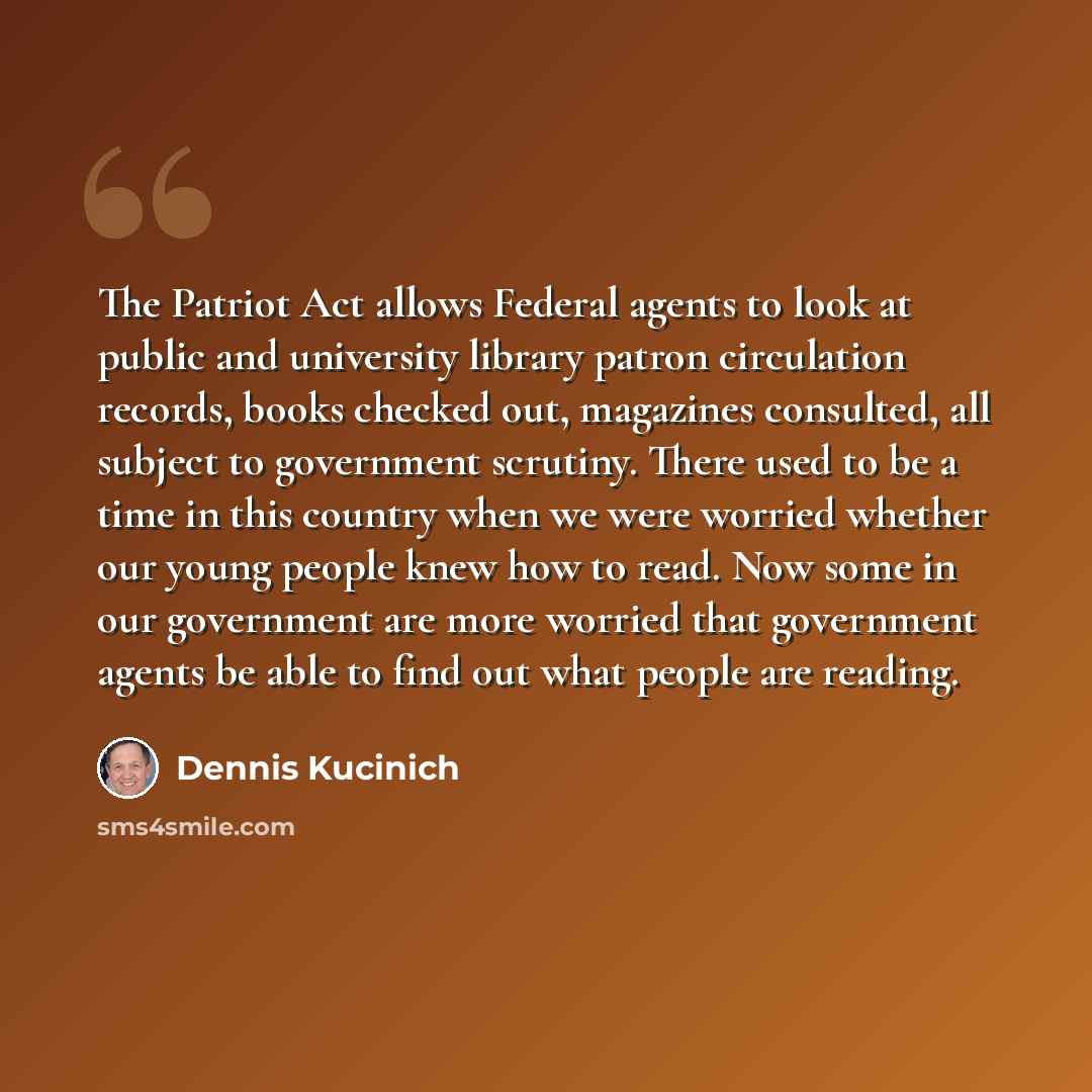 “The Patriot Act allows Federal agents to look at public and university library patron circulation records, books checked out, magazines consulted, all subject to government scrutiny. There used to be a time in this country when we were worried whether our young people knew how to read. Now some in…” quote by Dennis Kucinich