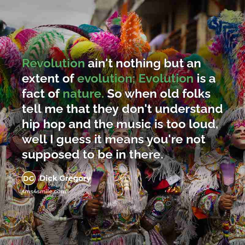 “Revolution ain't nothing but an extent of evolution; Evolution is a fact of nature. So when old folks tell me that they don't understand hip hop and the music is too loud, well I guess it means you're not supposed to be in there.” quote by Dick Gregory