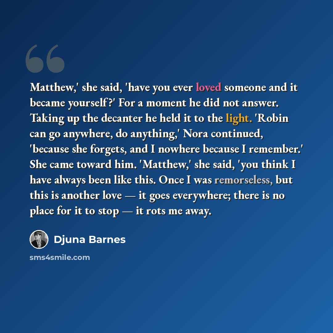 “Matthew,' she said, 'have you ever loved someone and it became yourself?' For a moment he did not answer. Taking up the decanter he held it to the light. 'Robin can go anywhere, do anything,' Nora continued, 'because she forgets, and I nowhere because I remember.' She came toward him. 'Matthew,'…” quote by Djuna Barnes