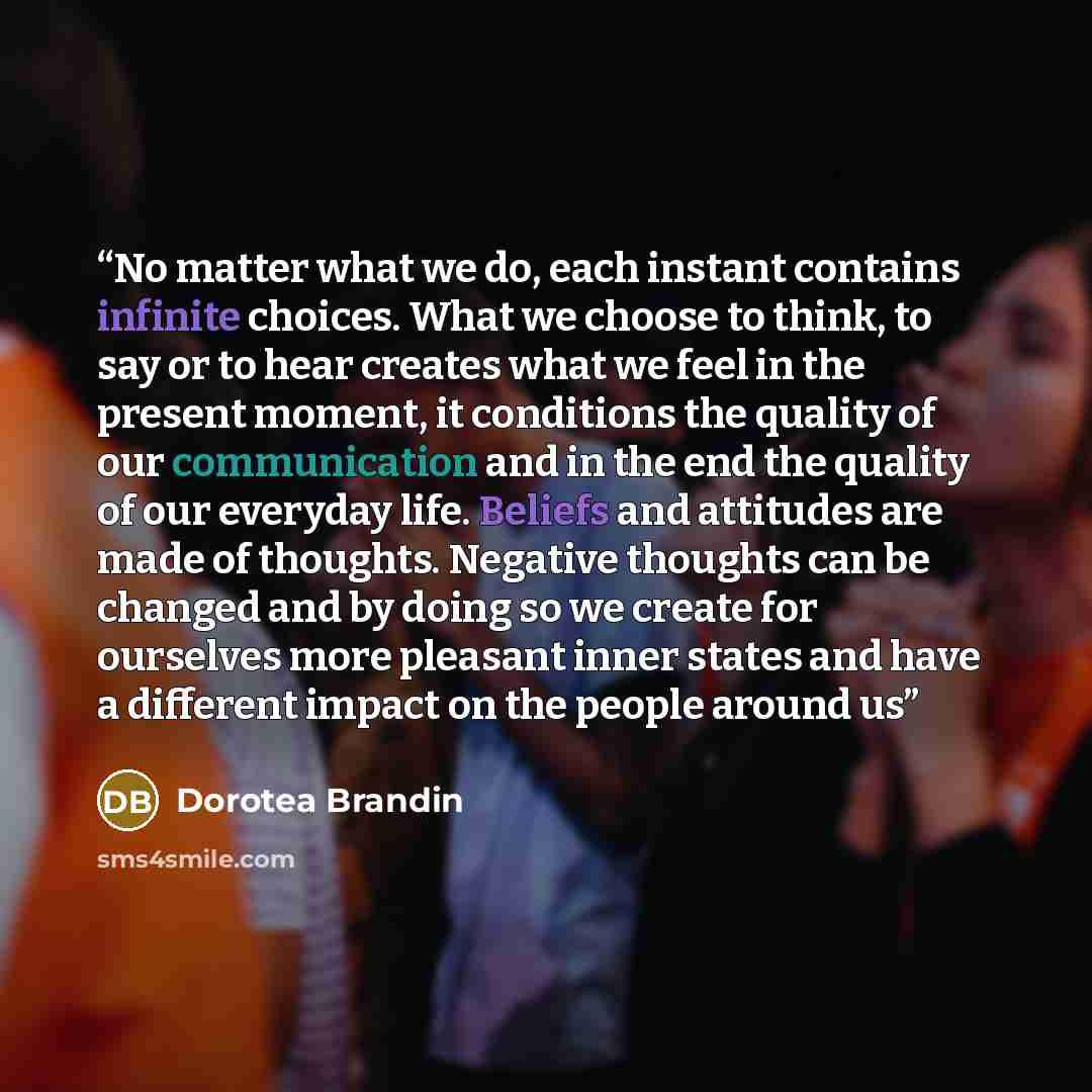 “No matter what we do, each instant contains infinite choices. What we choose to think, to say or to hear creates what we feel in the present moment, it conditions the quality of our communication and in the end the quality of our everyday life. Beliefs and attitudes are made of thoughts. Negative…” quote by Dorotea Brandin