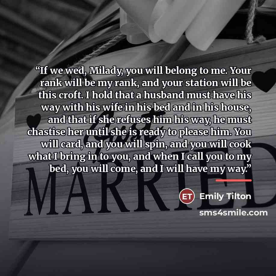 “If we wed, Milady, you will belong to me. Your rank will be my rank, and your station will be this croft. I hold that a husband must have his way with his wife in his bed and in his house, and that if she refuses him his way, he must chastise her until she is ready to please him. You will card…” quote by Emily Tilton