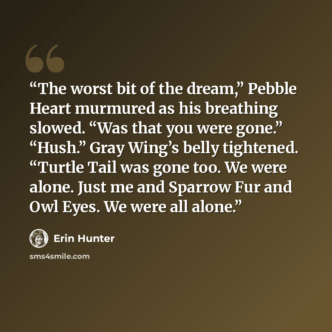 “The worst bit of the dream,” Pebble Heart murmured as his breathing slowed. “Was that you were gone.” “Hush.” Gray Wing’s belly tightened. “Turtle Tail was gone too. We were alone. Just me and Sparrow Fur and Owl Eyes. We were all alone.” quote by Erin Hunter