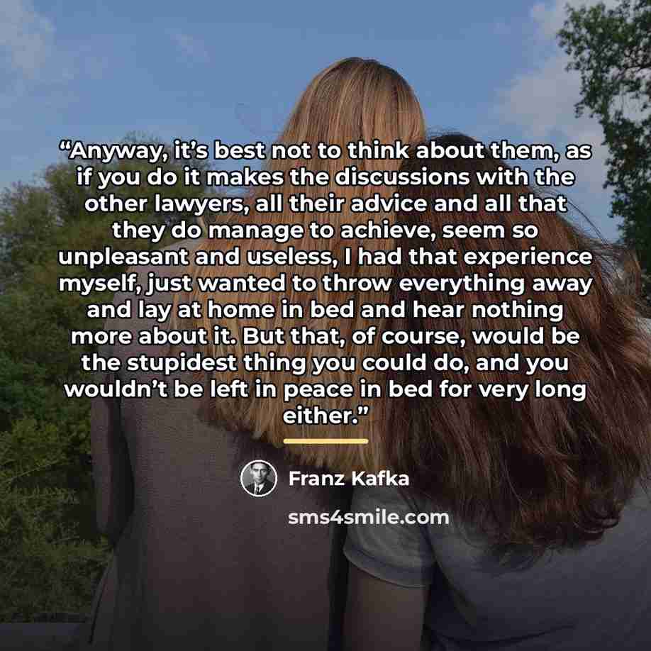 “Anyway, it’s best not to think about them, as if you do it makes the discussions with the other lawyers, all their advice and all that they do manage to achieve, seem so unpleasant and useless, I had that experience myself, just wanted to throw everything away and lay at home in bed and hear…” quote by Franz Kafka