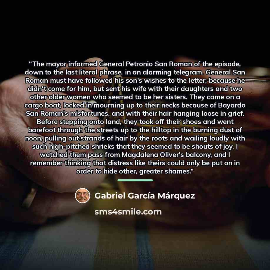 “The mayor informed General Petronio San Roman of the episode, down to the last literal phrase, in an alarming telegram. General San Roman must have followed his son's wishes to the letter, because he didn't come for him, but sent his wife with their daughters and two other older women who seemed…” quote by Gabriel García Márquez