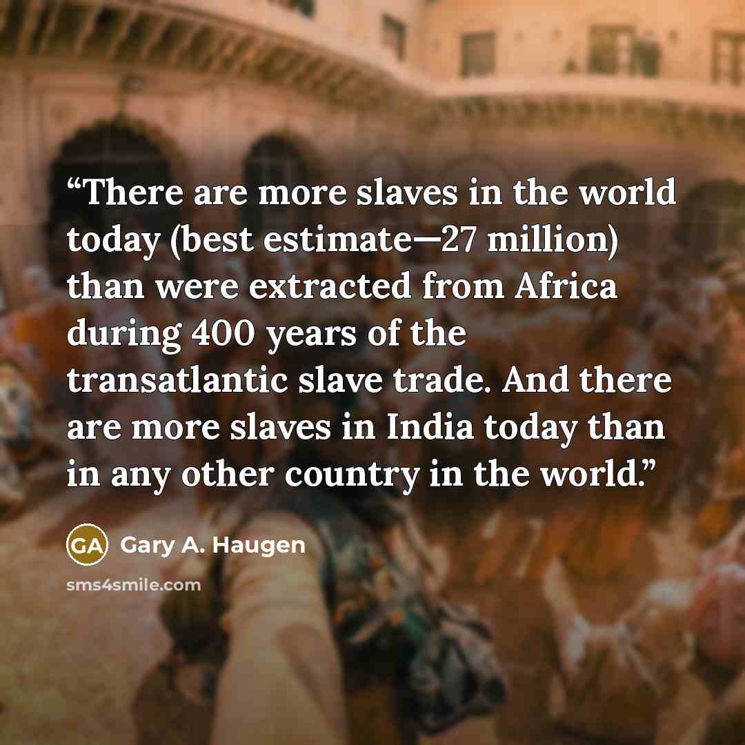 “There are more slaves in the world today (best estimate—27 million) than were extracted from Africa during 400 years of the transatlantic slave trade. And there are more slaves in India today than in any other country in the world.” quote by Gary A. Haugen