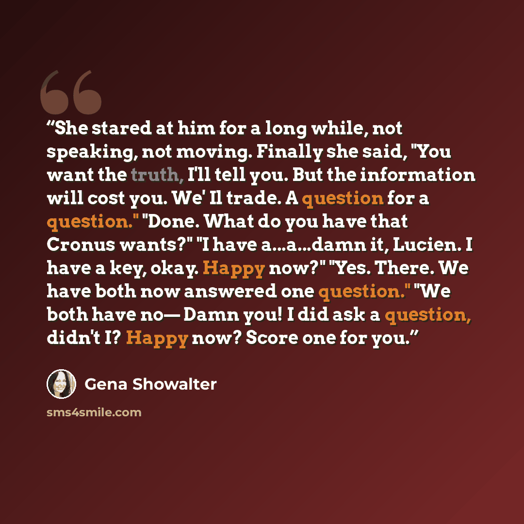 “She stared at him for a long while, not speaking, not moving. Finally she said, "You want the truth, I'll tell you. But the information will cost you. We' Il trade. A question for a question." "Done. What do you have that Cronus wants?" "I have a...a...damn it, Lucien. I have a key, okay. Happy…” quote by Gena Showalter