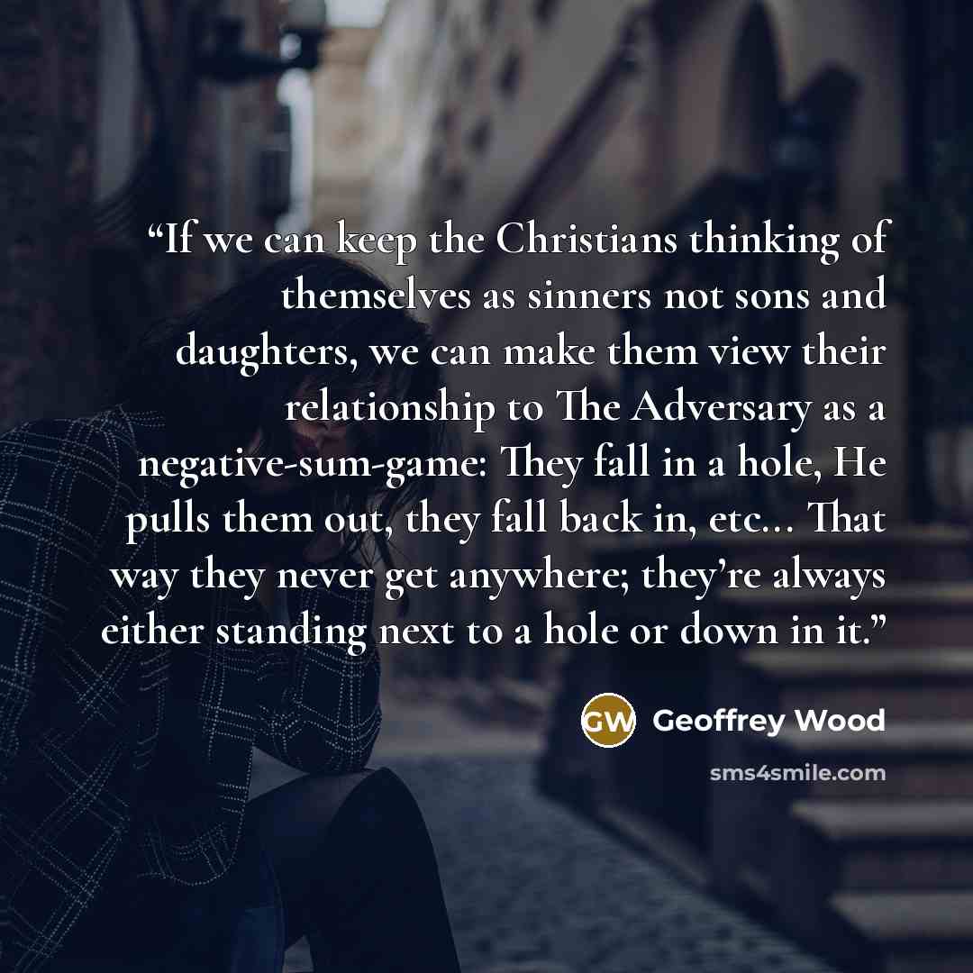 “If we can keep the Christians thinking of themselves as sinners not sons and daughters, we can make them view their relationship to The Adversary as a negative-sum-game: They fall in a hole, He pulls them out, they fall back in, etc... That way they never get anywhere; they’re always either…” quote by Geoffrey Wood