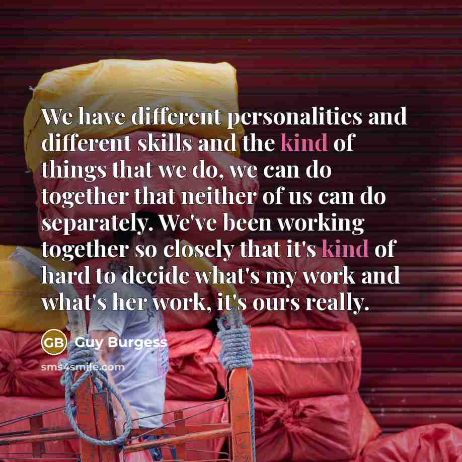 “We have different personalities and different skills and the kind of things that we do, we can do together that neither of us can do separately. We've been working together so closely that it's kind of hard to decide what's my work and what's her work, it's ours really.” quote by Guy Burgess