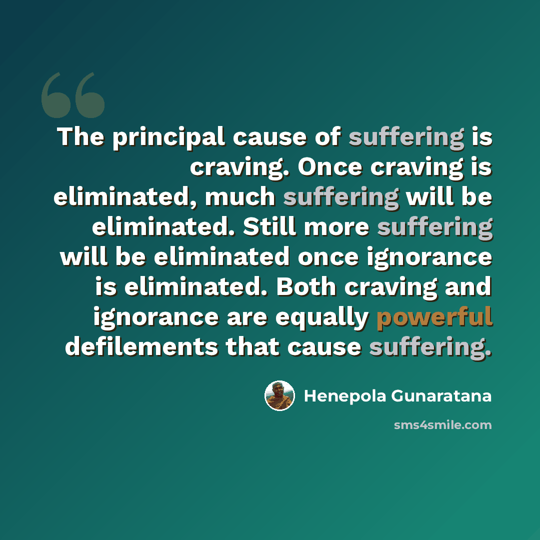 “The principal cause of suffering is craving. Once craving is eliminated, much suffering will be eliminated. Still more suffering will be eliminated once ignorance is eliminated. Both craving and ignorance are equally powerful defilements that cause suffering.” quote by Henepola Gunaratana