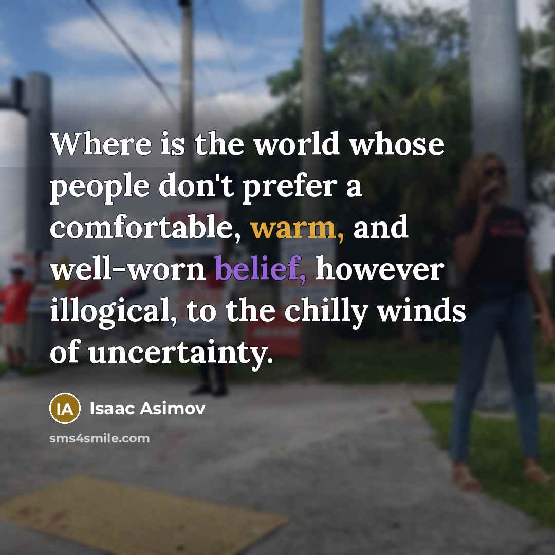 “Where is the world whose people don't prefer a comfortable, warm, and well-worn belief, however illogical, to the chilly winds of uncertainty.” quote by Isaac Asimov