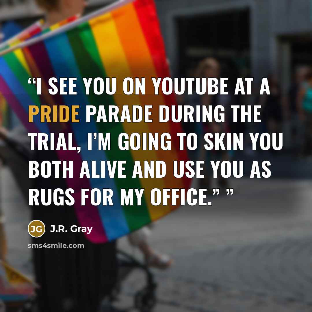 “I see you on YouTube at a pride parade during the trial, I’m going to skin you both alive and use you as rugs for my office.”” quote by J.R. Gray