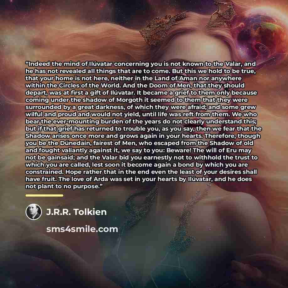 “Indeed the mind of Ilúvatar concerning you is not known to the Valar, and he has not revealed all things that are to come. But this we hold to be true, that your home is not here, neither in the Land of Aman nor anywhere within the Circles of the World. And the Doom of Men, that they should…” quote by J.R.R. Tolkien