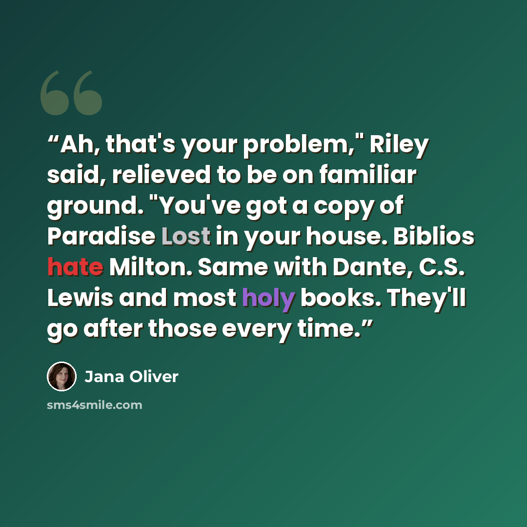 “Ah, that's your problem," Riley said, relieved to be on familiar ground. "You've got a copy of Paradise Lost in your house. Biblios hate Milton. Same with Dante, C.S. Lewis and most holy books. They'll go after those every time.” quote by Jana Oliver