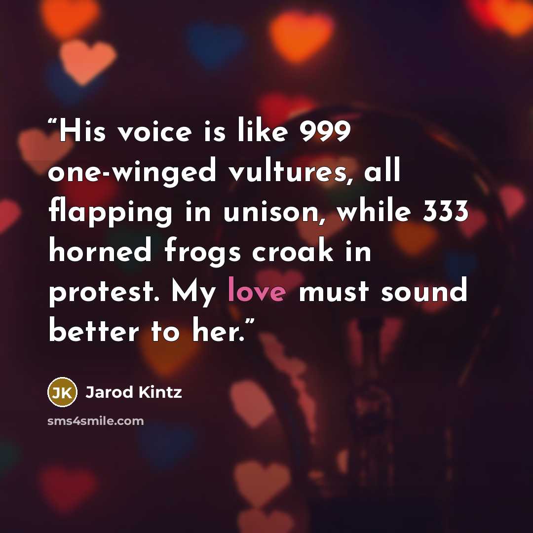 “His voice is like 999 one-winged vultures, all flapping in unison, while 333 horned frogs croak in protest. My love must sound better to her.” quote by Jarod Kintz