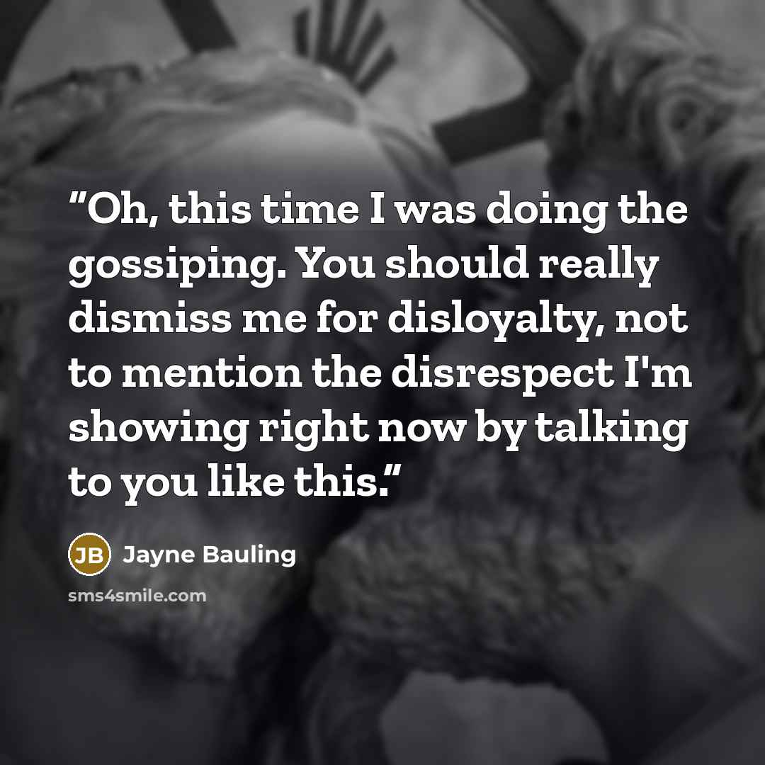 “Oh, this time I was doing the gossiping. You should really dismiss me for disloyalty, not to mention the disrespect I'm showing right now by talking to you like this.” quote by Jayne Bauling