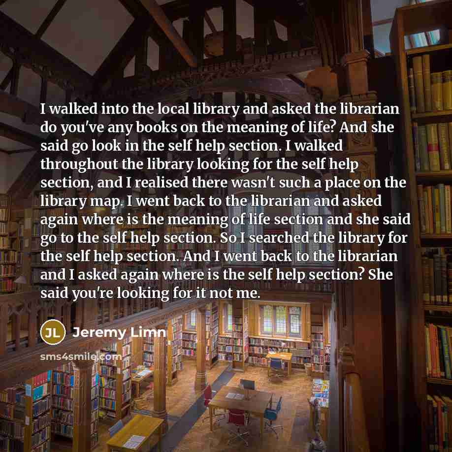“I walked into the local library and asked the librarian do you've any books on the meaning of life? And she said go look in the self help section. I walked throughout the library looking for the self help section, and I realised there wasn't such a place on the library map. I went back to the…” quote by Jeremy Limn