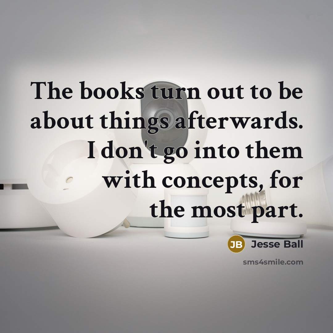 “The books turn out to be about things afterwards. I don't go into them with concepts, for the most part.” quote by Jesse Ball