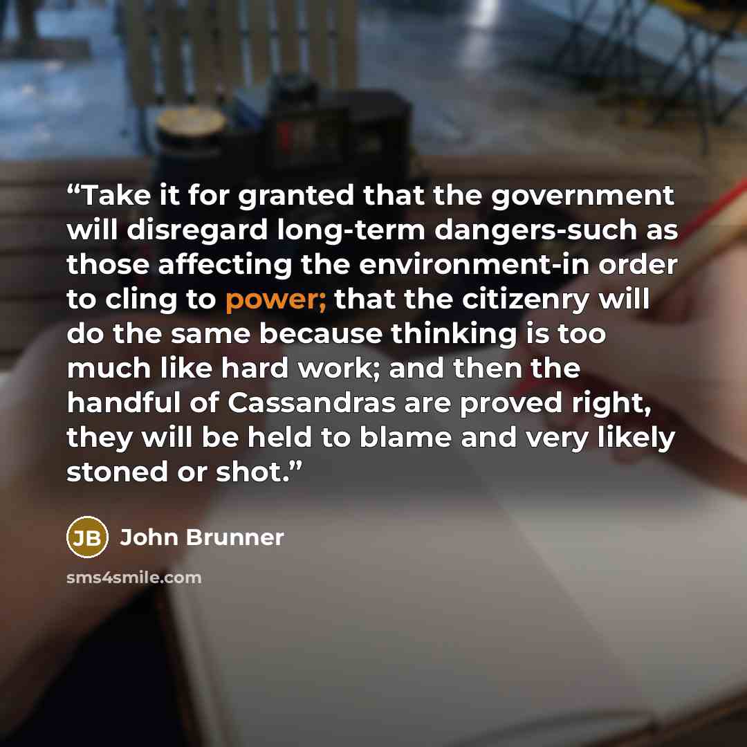 “Take it for granted that the government will disregard long-term dangers-such as those affecting the environment-in order to cling to power; that the citizenry will do the same because thinking is too much like hard work; and then the handful of Cassandras are proved right, they will be held to…” quote by John Brunner